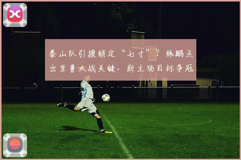 泰山队引援锁定“七寸”?韩鹏点出京鲁大战关键,新主场目标争冠!