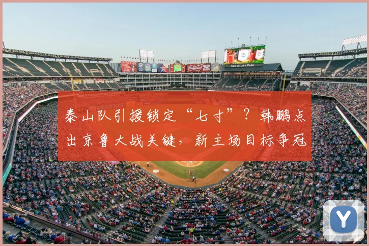 泰山队引援锁定“七寸”？韩鹏点出京鲁大战关键，新主场目标争冠！